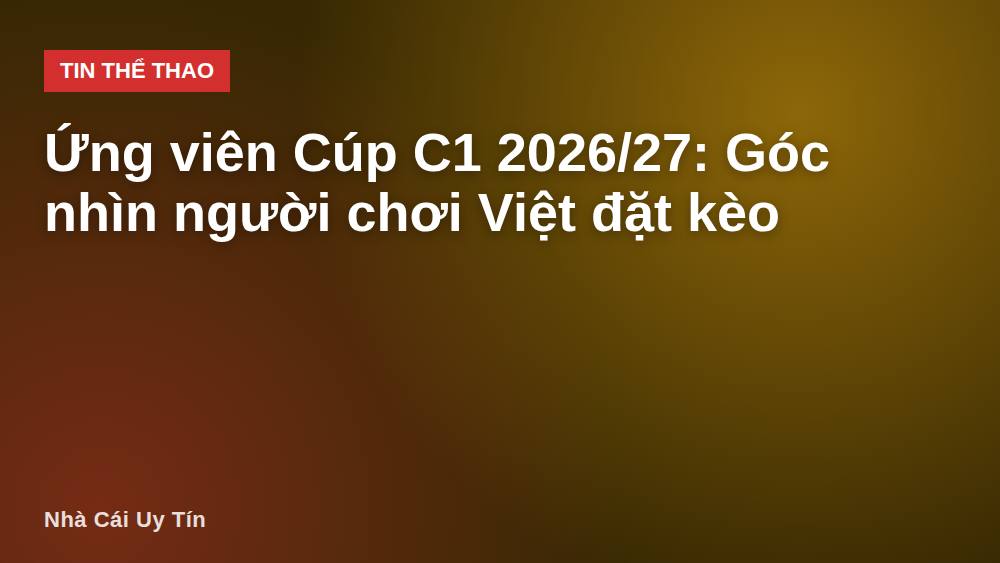 Ứng viên Cúp C1 2026/27: Góc nhìn người chơi Việt đặt kèo